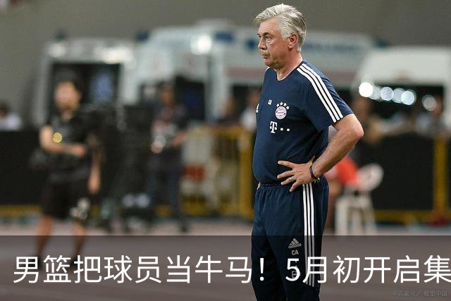 男篮把球员当牛马！5月初开启集训，全队身心俱疲，决策也有问题